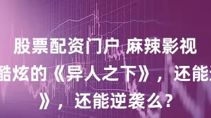 股票配资门户 麻辣影视｜新潮酷炫的《异人之下》，还能逆袭么？