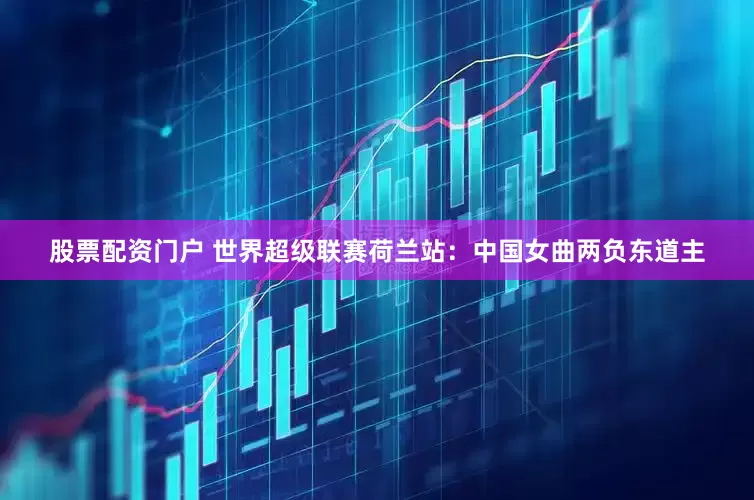 股票配资门户 世界超级联赛荷兰站：中国女曲两负东道主