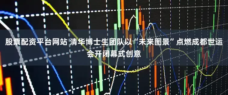 股票配资平台网站 清华博士生团队以“未来图景”点燃成都世运会开闭幕式创意