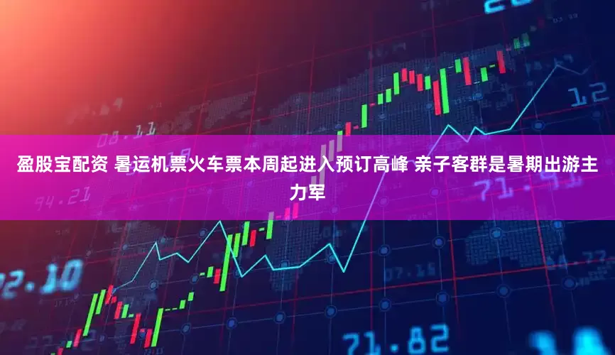 盈股宝配资 暑运机票火车票本周起进入预订高峰 亲子客群是暑期出游主力军