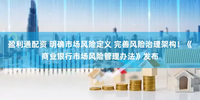 盈利通配资 明确市场风险定义 完善风险治理架构！《商业银行市场风险管理办法》发布