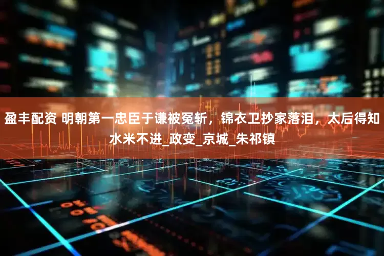 盈丰配资 明朝第一忠臣于谦被冤斩，锦衣卫抄家落泪，太后得知水米不进_政变_京城_朱祁镇