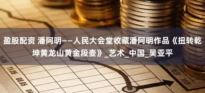 盈股配资 潘阿明——人民大会堂收藏潘阿明作品《扭转乾坤黄龙山黄金段壶》_艺术_中国_吴亚平
