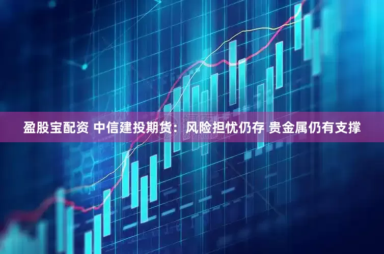 盈股宝配资 中信建投期货：风险担忧仍存 贵金属仍有支撑