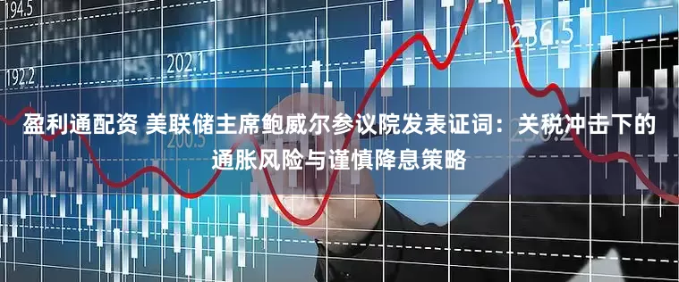 盈利通配资 美联储主席鲍威尔参议院发表证词：关税冲击下的通胀风险与谨慎降息策略