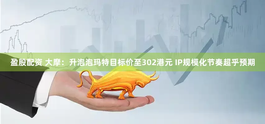 盈股配资 大摩：升泡泡玛特目标价至302港元 IP规模化节奏超乎预期