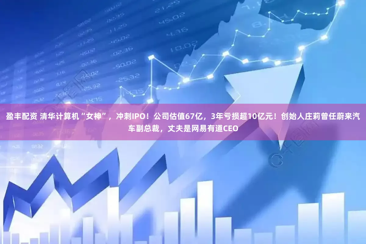 盈丰配资 清华计算机“女神”，冲刺IPO！公司估值67亿，3年亏损超10亿元！创始人庄莉曾任蔚来汽车副总裁，丈夫是网易有道CEO