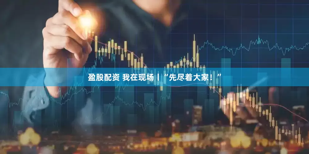 盈股配资 我在现场丨“先尽着大家！”