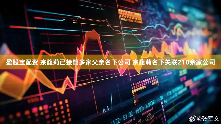 盈股宝配资 宗馥莉已接管多家父亲名下公司 宗馥莉名下关联210余家公司