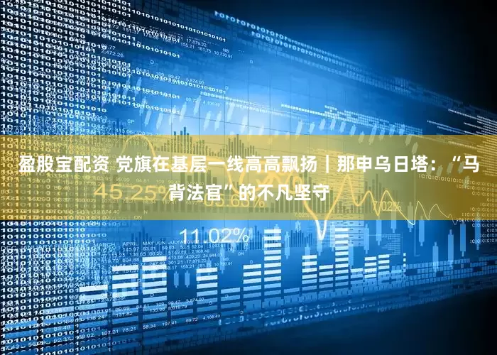 盈股宝配资 党旗在基层一线高高飘扬｜那申乌日塔：“马背法官”的不凡坚守