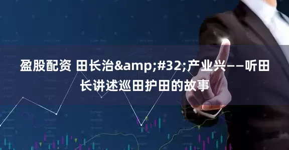 盈股配资 田长治&#32;产业兴——听田长讲述巡田护田的故事