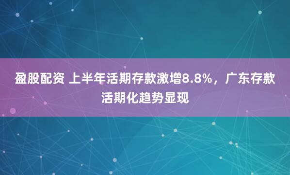盈股配资 上半年活期存款激增8.8%，广东存款活期化趋势显现