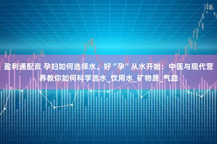 盈利通配资 孕妇如何选择水。好“孕”从水开始：中医与现代营养教你如何科学选水_饮用水_矿物质_气血