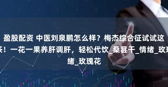盈股配资 中医刘泉鹏怎么样？梅杰综合征试试这杯茶！一花一果养肝调肝，轻松代饮_桑葚干_情绪_玫瑰花