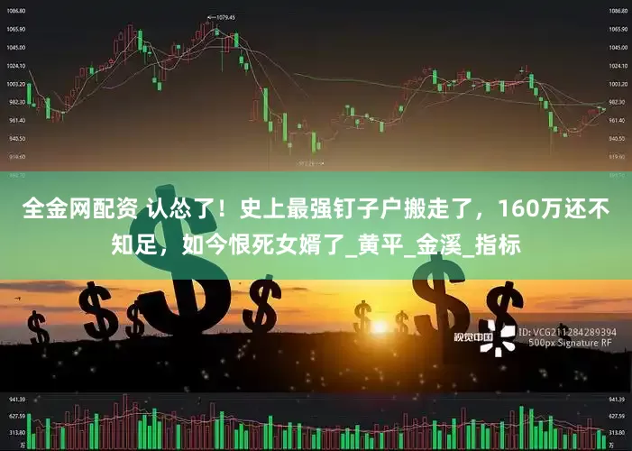 全金网配资 认怂了！史上最强钉子户搬走了，160万还不知足，如今恨死女婿了_黄平_金溪_指标
